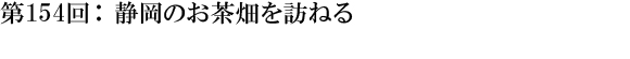 第154回：静岡のお茶畑を訪ねる