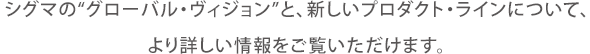 シグマの“グローバル・ヴィジョン”と、新しいプロダクト・ラインについて、より詳しい情報をご覧いただけます。
